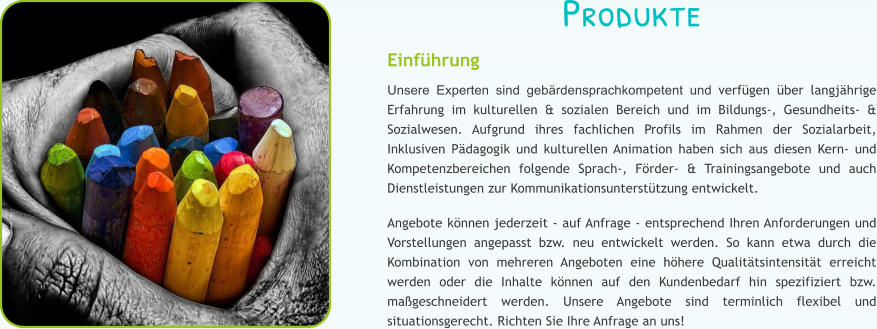 Produkte Einf�hrung Unsere Experten sind geb�rdensprachkompetent und verf�gen �ber langj�hrige Erfahrung im kulturellen & sozialen Bereich und im Bildungs-, Gesundheits- & Sozialwesen. Aufgrund ihres fachlichen Profils im Rahmen der Sozialarbeit, Inklusiven P�dagogik und kulturellen Animation haben sich aus diesen Kern- und Kompetenzbereichen folgende Sprach-, F�rder- & Trainingsangebote und auch Dienstleistungen zur Kommunikationsunterst�tzung entwickelt.  Angebote k�nnen jederzeit - auf Anfrage - entsprechend Ihren Anforderungen und Vorstellungen angepasst bzw. neu entwickelt werden. So kann etwa durch die Kombination von mehreren Angeboten eine h�here Qualit�tsintensit�t erreicht werden oder die Inhalte k�nnen auf den Kundenbedarf hin spezifiziert bzw. ma�geschneidert werden. Unsere Angebote sind terminlich flexibel und situationsgerecht. Richten Sie Ihre Anfrage an uns!
