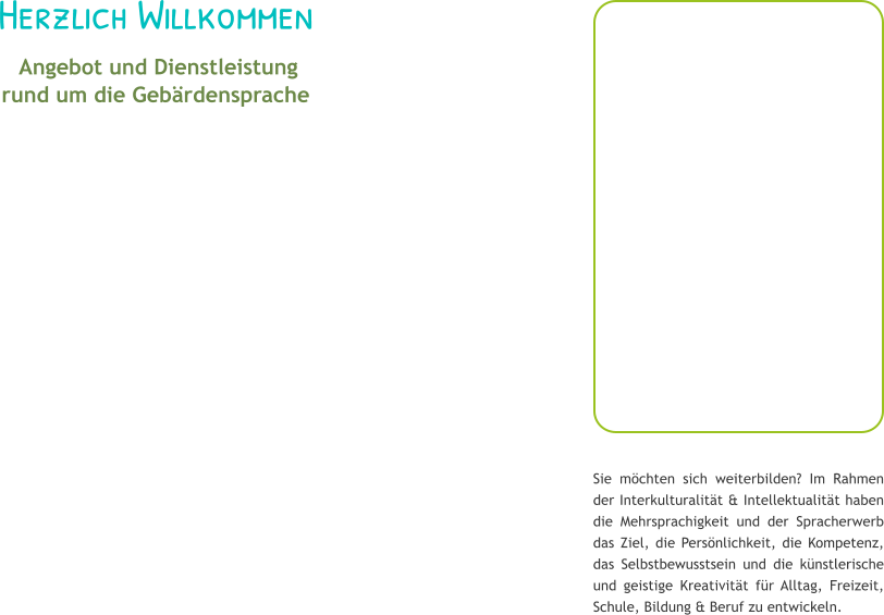 Herzlich Willkommen  Angebot und Dienstleistung rund um die Geb�rdensprache Sie m�chten sich weiterbilden? Im Rahmen der Interkulturalit�t & Intellektualit�t haben die Mehrsprachigkeit und der Spracherwerb das Ziel, die Pers�nlichkeit, die Kompetenz, das Selbstbewusstsein und die k�nstlerische und geistige Kreativit�t f�r Alltag, Freizeit, Schule, Bildung & Beruf zu entwickeln.