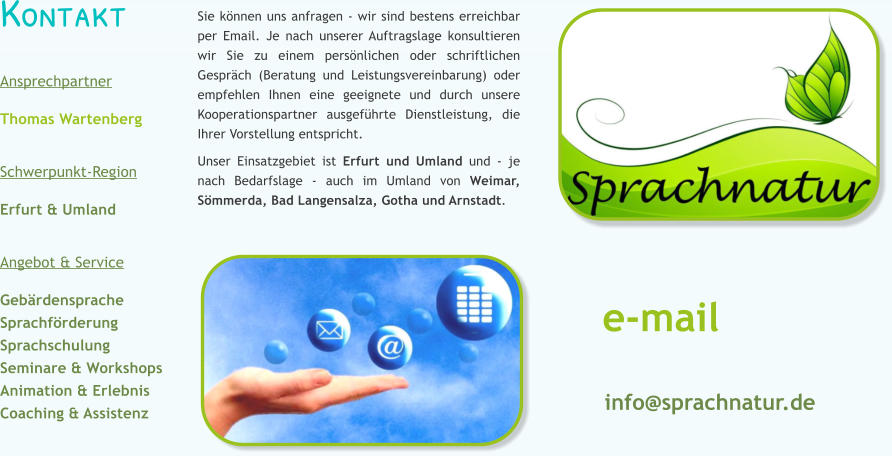 Kontakt  Ansprechpartner Thomas Wartenberg   Schwerpunkt-Region  Erfurt & Umland   Angebot & Service  Geb�rdensprache Sprachf�rderung Sprachschulung Seminare & Workshops Animation & Erlebnis Coaching & Assistenz  Sie k�nnen uns anfragen - wir sind bestens erreichbar per Email. Je nach unserer Auftragslage konsultieren wir Sie zu einem pers�nlichen oder schriftlichen Gespr�ch (Beratung und Leistungsvereinbarung) oder empfehlen Ihnen eine geeignete und durch unsere Kooperationspartner ausgef�hrte Dienstleistung, die Ihrer Vorstellung entspricht.  Unser Einsatzgebiet ist Erfurt und Umland und - je nach Bedarfslage - auch im Umland von Weimar, S�mmerda, Bad Langensalza, Gotha und Arnstadt. e-mail info@sprachnatur.de